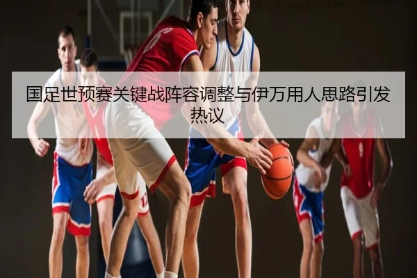国足世预赛关键战阵容调整与伊万用人思路引发热议