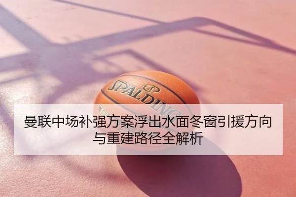 曼联中场补强方案浮出水面冬窗引援方向与重建路径全解析